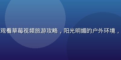 旅行者在户外景点用手机观看草莓视频旅游攻略，阳光明媚的户外环境，探索新目的地的兴奋氛围